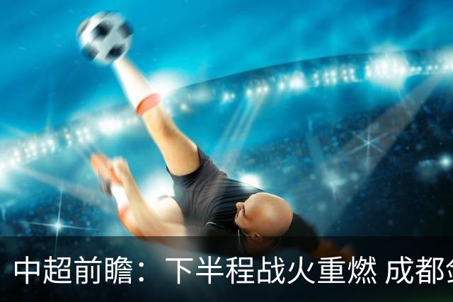中超前瞻：下半程战火重燃 成都剑指三分申花求反弹