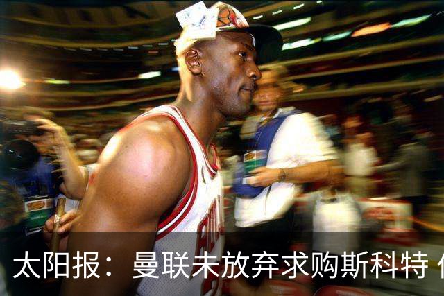 太阳报：曼联未放弃求购斯科特 伯恩茅斯要价极高且市场行情看涨
