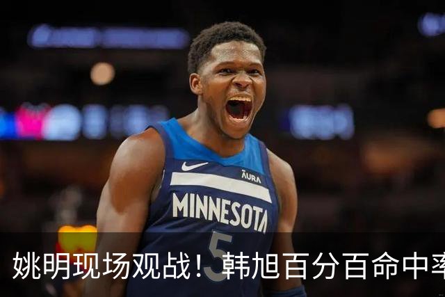 姚明现场观战！韩旭百分百命中率 盖帽得分盘活自由人内线