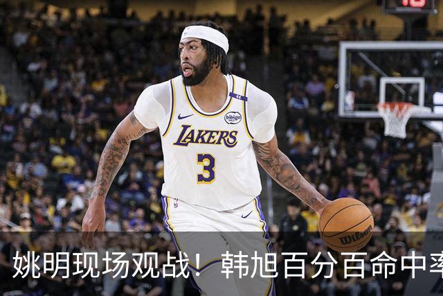 姚明现场观战！韩旭百分百命中率 盖帽得分盘活自由人内线